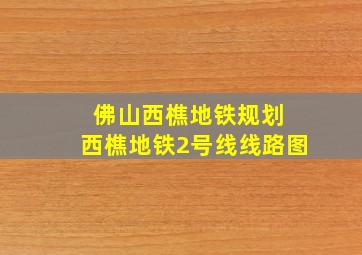 佛山西樵地铁规划 西樵地铁2号线线路图